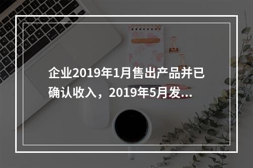 企业2019年1月售出产品并已确认收入，2019年5月发生销