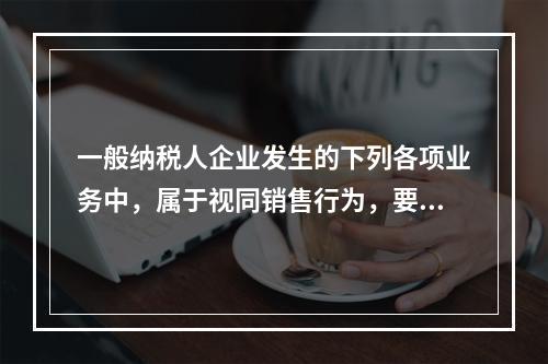 一般纳税人企业发生的下列各项业务中，属于视同销售行为，要计算