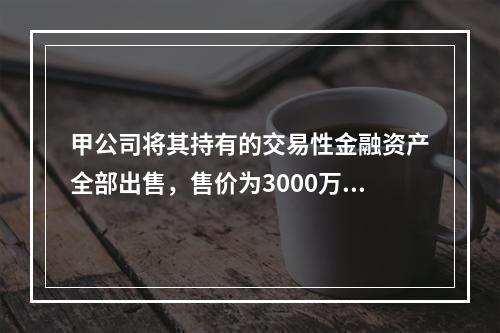 甲公司将其持有的交易性金融资产全部出售，售价为3000万元；