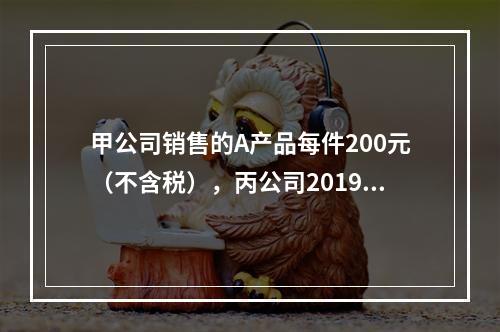 甲公司销售的A产品每件200元（不含税），丙公司2019年1