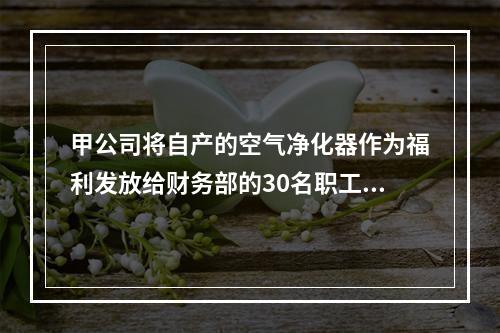 甲公司将自产的空气净化器作为福利发放给财务部的30名职工，每