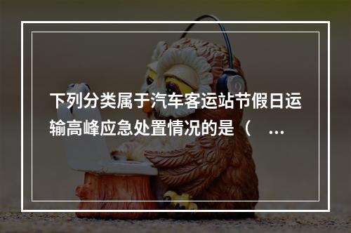 下列分类属于汽车客运站节假日运输高峰应急处置情况的是（  ）