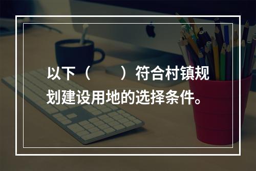 以下（　　）符合村镇规划建设用地的选择条件。