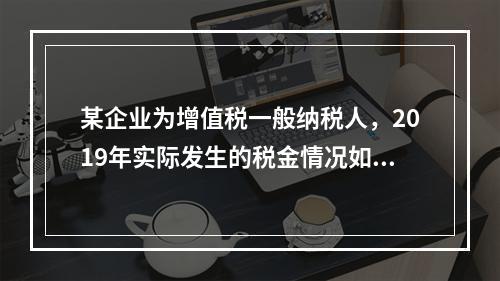 某企业为增值税一般纳税人，2019年实际发生的税金情况如下：