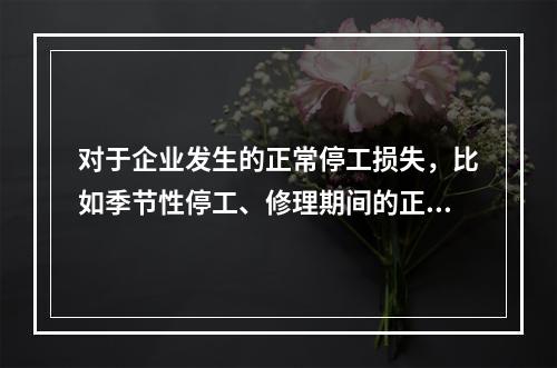 对于企业发生的正常停工损失，比如季节性停工、修理期间的正常停