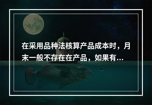 在采用品种法核算产品成本时，月末一般不存在在产品，如果有在产