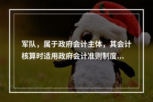 军队，属于政府会计主体，其会计核算时适用政府会计准则制度。（