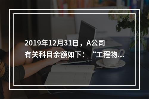 2019年12月31日，A公司有关科目余额如下：“工程物资”