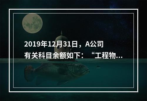 2019年12月31日，A公司有关科目余额如下：“工程物资”