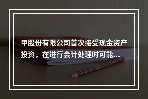 甲股份有限公司首次接受现金资产投资，在进行会计处理时可能涉及