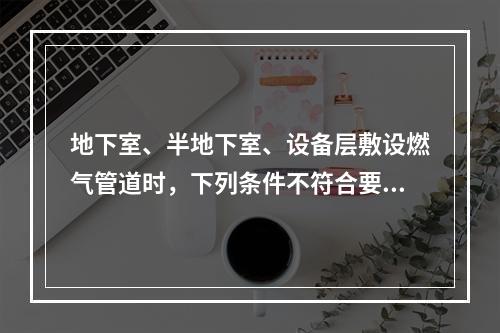 地下室、半地下室、设备层敷设燃气管道时，下列条件不符合要求