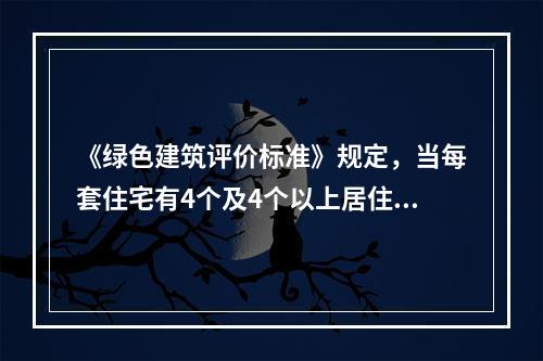 《绿色建筑评价标准》规定，当每套住宅有4个及4个以上居住空