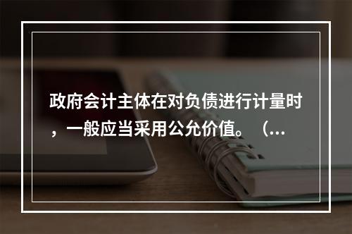 政府会计主体在对负债进行计量时，一般应当采用公允价值。（　　