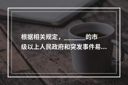 根据相关规定，______的市级以上人民政府和突发事件易发.