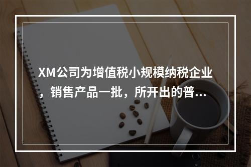 XM公司为增值税小规模纳税企业，销售产品一批，所开出的普通发