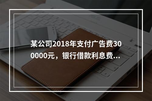 某公司2018年支付广告费300000元，银行借款利息费用2