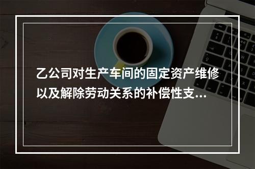 乙公司对生产车间的固定资产维修以及解除劳动关系的补偿性支出，