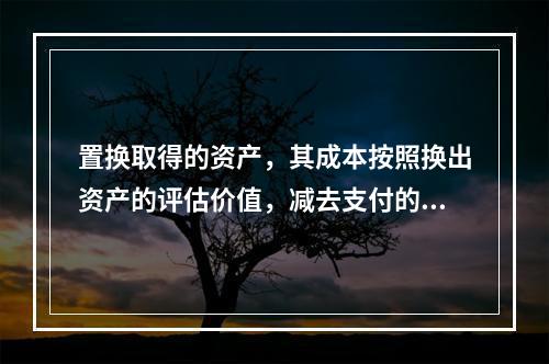 置换取得的资产，其成本按照换出资产的评估价值，减去支付的补价