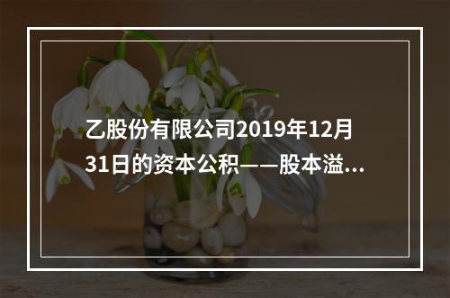 乙股份有限公司2019年12月31日的资本公积——股本溢价为