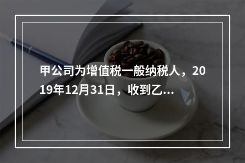 甲公司为增值税一般纳税人，2019年12月31日，收到乙公司