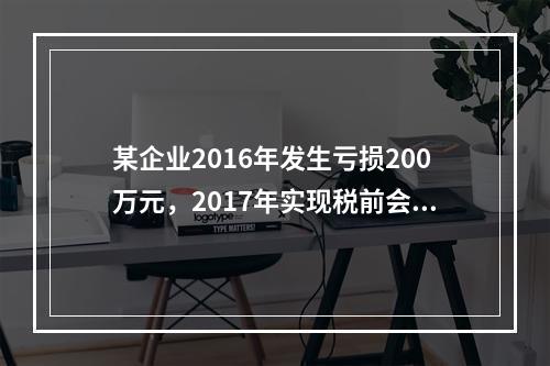 某企业2016年发生亏损200万元，2017年实现税前会计利