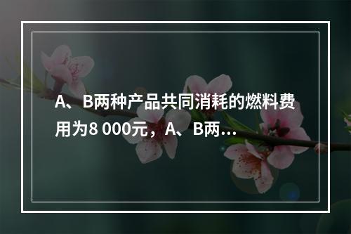 A、B两种产品共同消耗的燃料费用为8 000元，A、B两种产