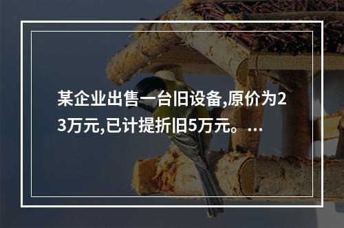 某企业出售一台旧设备,原价为23万元,已计提折旧5万元。出售