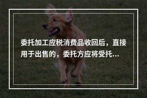 委托加工应税消费品收回后，直接用于出售的，委托方应将受托方代