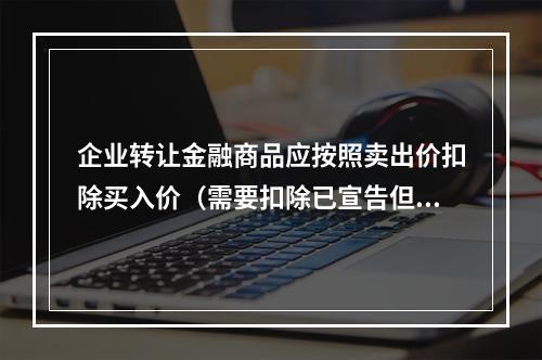 企业转让金融商品应按照卖出价扣除买入价（需要扣除已宣告但尚未