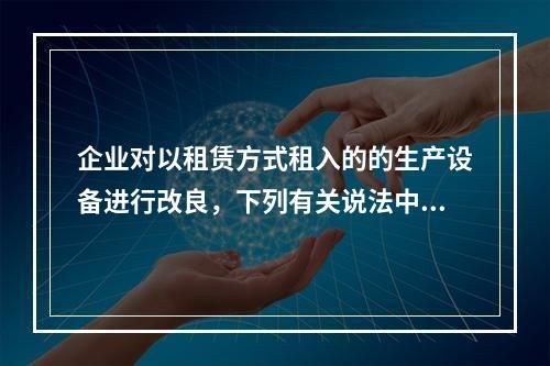 企业对以租赁方式租入的的生产设备进行改良，下列有关说法中，不