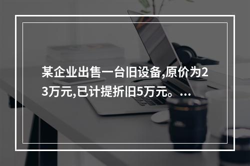 某企业出售一台旧设备,原价为23万元,已计提折旧5万元。出售