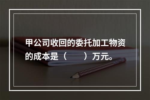 甲公司收回的委托加工物资的成本是（　　）万元。