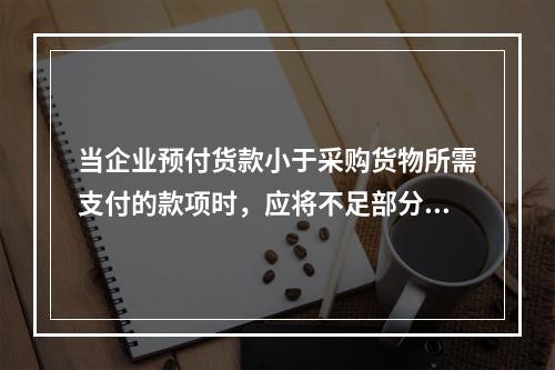 当企业预付货款小于采购货物所需支付的款项时，应将不足部分补付