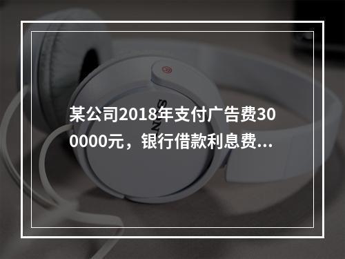 某公司2018年支付广告费300000元，银行借款利息费用2