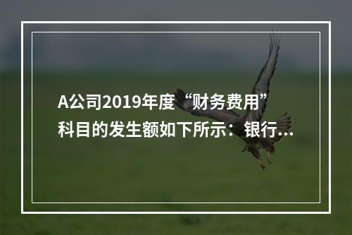 A公司2019年度“财务费用”科目的发生额如下所示：银行长期