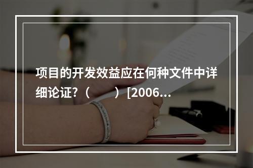 项目的开发效益应在何种文件中详细论证?（　　）[2006年