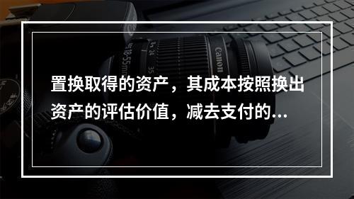 置换取得的资产，其成本按照换出资产的评估价值，减去支付的补价