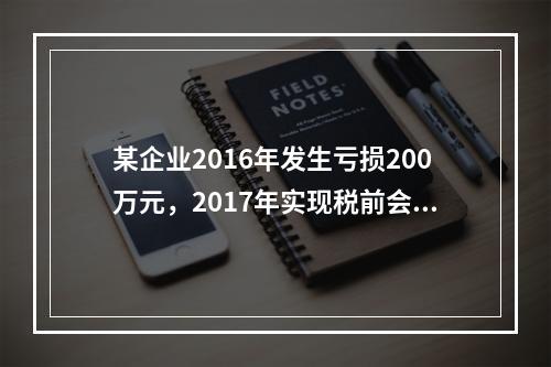 某企业2016年发生亏损200万元，2017年实现税前会计利