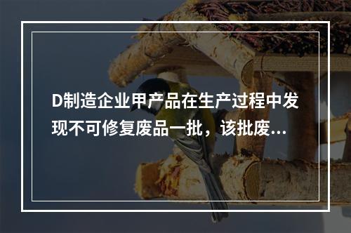 D制造企业甲产品在生产过程中发现不可修复废品一批，该批废品的