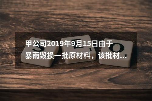 甲公司2019年9月15日由于暴雨毁损一批原材料，该批材料系