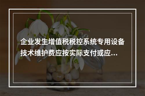 企业发生增值税税控系统专用设备技术维护费应按实际支付或应付的