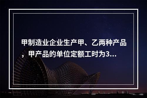 甲制造业企业生产甲、乙两种产品，甲产品的单位定额工时为30小