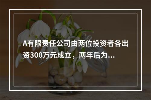 A有限责任公司由两位投资者各出资300万元成立，两年后为了扩