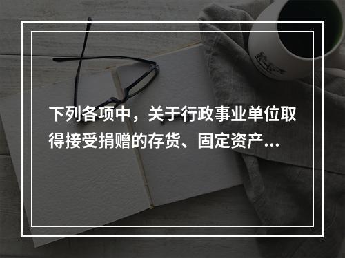 下列各项中，关于行政事业单位取得接受捐赠的存货、固定资产、无