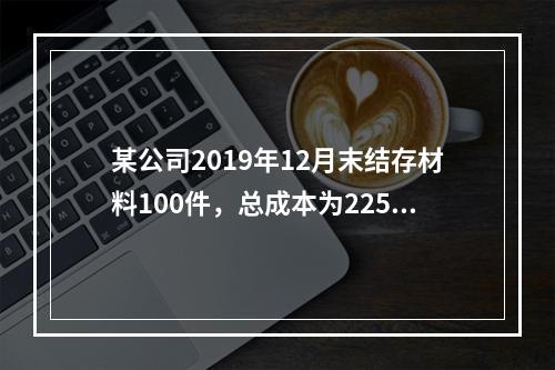 某公司2019年12月末结存材料100件，总成本为225万元