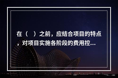 在（　）之前，应结合项目的特点，对项目实施各阶段的费用控制、