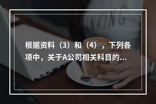 根据资料（3）和（4），下列各项中，关于A公司相关科目的会计