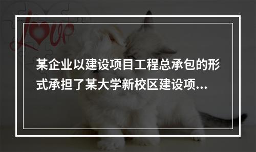 某企业以建设项目工程总承包的形式承担了某大学新校区建设项目，