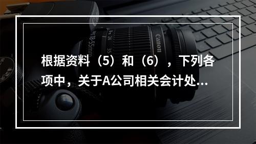 根据资料（5）和（6），下列各项中，关于A公司相关会计处理结