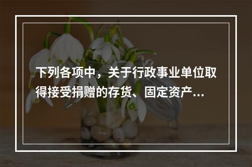 下列各项中，关于行政事业单位取得接受捐赠的存货、固定资产、无